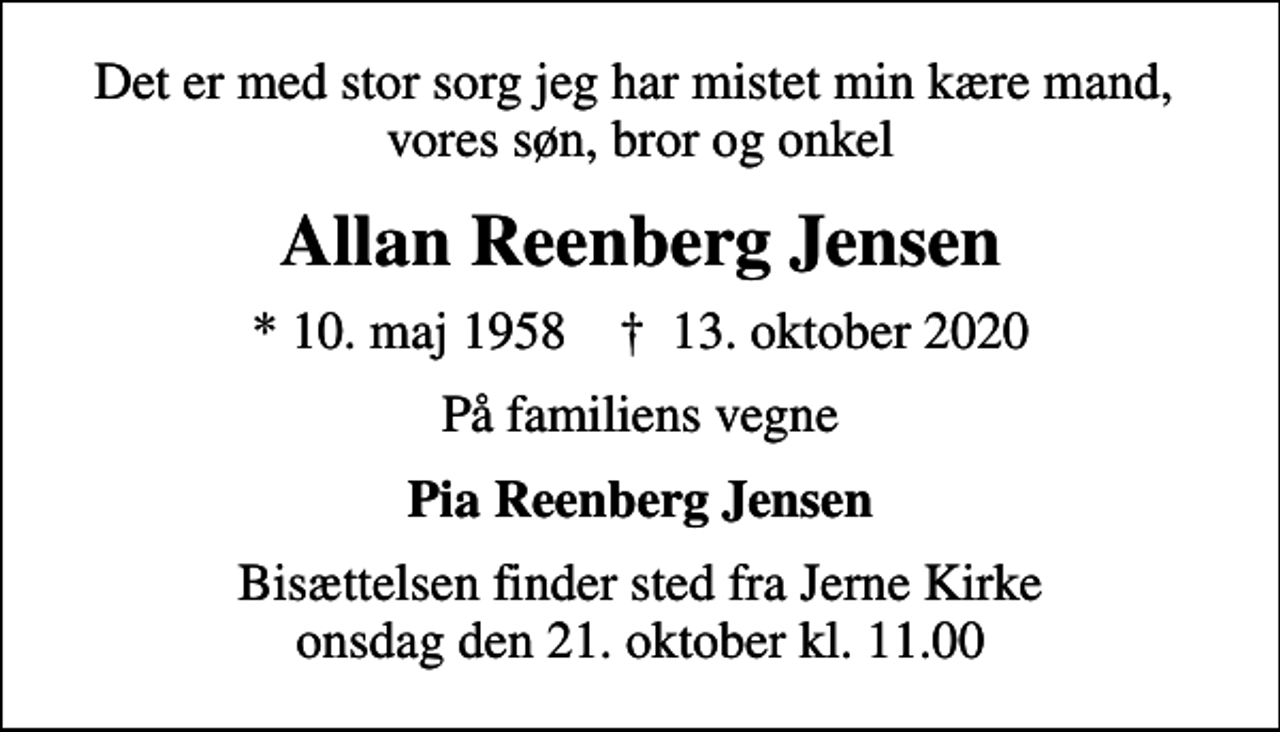<p>Det er med stor sorg jeg har mistet min kære mand, vores søn, bror og onkel<br />Allan Reenberg Jensen<br />* 10. maj 1958 ✝ 13. oktober 2020<br />På familiens vegne<br />Pia Reenberg Jensen<br />Bisættelsen finder sted fra Jerne Kirke onsdag den 21. oktober kl. 11.00</p>