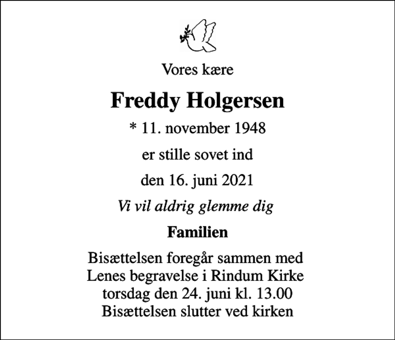 <p>Vores kære<br />Freddy Holgersen<br />* 11. november 1948<br />er stille sovet ind<br />den 16. juni 2021<br />Vi vil aldrig glemme dig<br />Familien<br />Bisættelsen foregår sammen med Lenes begravelse i Rindum Kirke torsdag den 24. juni kl. 13.00 Bisættelsen slutter ved kirken</p>