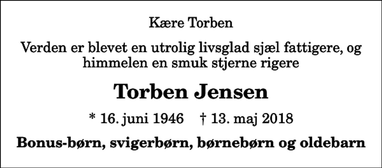 <p>Kære Torben<br />Verden er blevet en utrolig livsglad sjæl fattigere, og himmelen en smuk stjerne rigere<br />Torben Jensen<br />* 16. juni 1946 ✝ 13. maj 2018<br />Bonus-børn, svigerbørn, børnebørn og oldebarn</p>