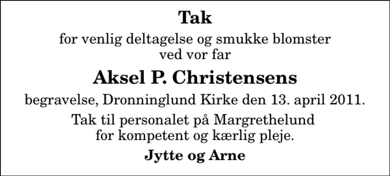 <p>Tak<br />for venlig deltagelse og smukke blomster ved vor far<br />Aksel P. Christensens<br />begravelse, Dronninglund Kirke den 13. april 2011.<br />Tak til personalet på Margrethelund for kompetent og kærlig pleje.<br />Jytte og Arne</p>