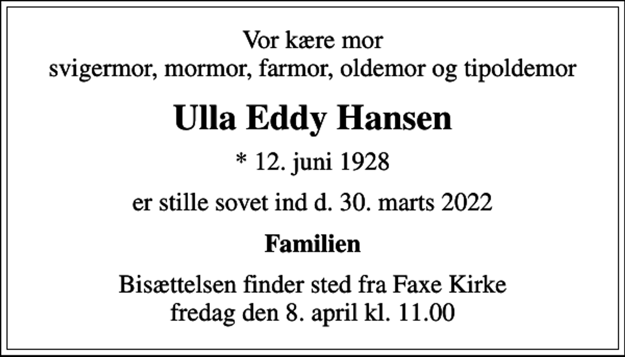 <p>Vor kære mor svigermor, mormor, farmor, oldemor og tipoldemor<br />Ulla Eddy Hansen<br />* 12. juni 1928<br />er stille sovet ind d. 30. marts 2022<br />Familien<br />Bisættelsen finder sted fra Faxe Kirke fredag den 8. april kl. 11.00</p>