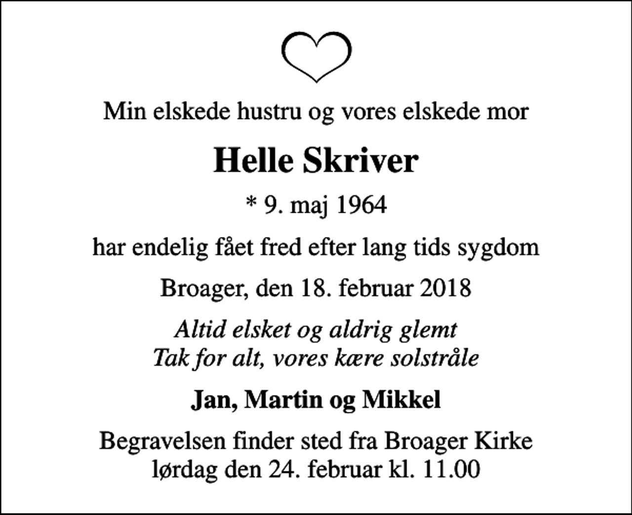 <p>Min elskede hustru og vores elskede mor<br />Helle Skriver<br />* 9. maj 1964<br />har endelig fået fred efter lang tids sygdom<br />Broager, den 18. februar 2018<br />Altid elsket og aldrig glemt Tak for alt, vores kære solstråle<br />Jan, Martin og Mikkel<br />Begravelsen finder sted fra Broager Kirke lørdag den 24. februar kl. 11.00</p>