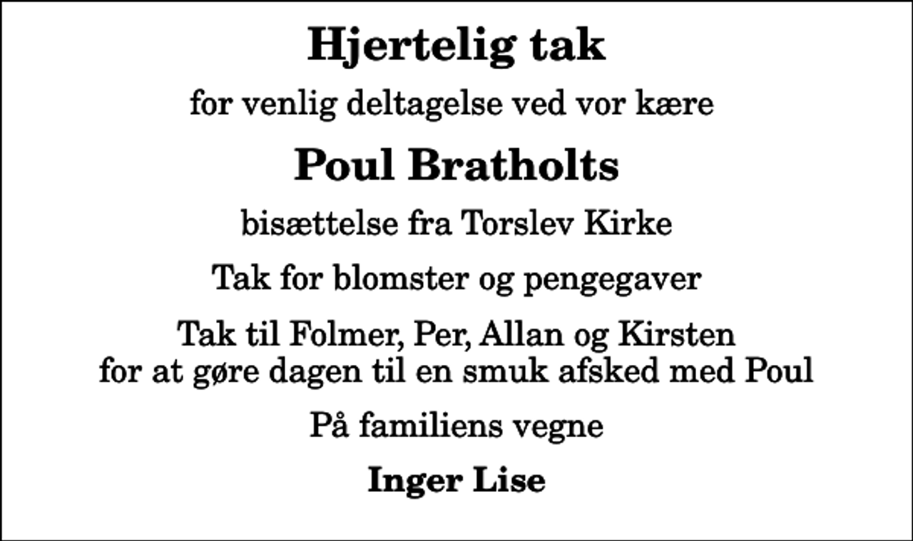 <p>Hjertelig tak<br />for venlig deltagelse ved vor kære<br />Poul Bratholts<br />bisættelse fra Torslev Kirke<br />Tak for blomster og pengegaver<br />Tak til Folmer, Per, Allan og Kirsten for at gøre dagen til en smuk afsked med Poul<br />På familiens vegne<br />Inger Lise</p>