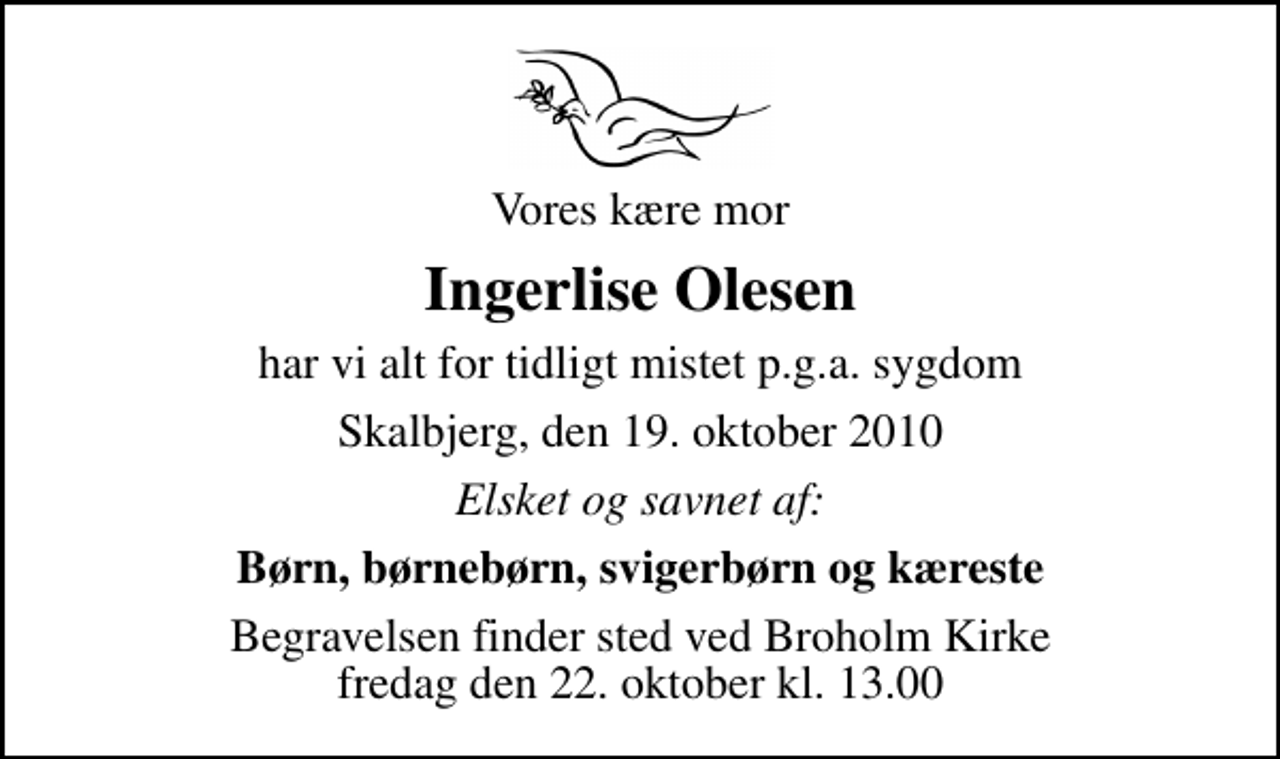 <p>Vores kære mor<br />Ingerlise Olesen<br />har vi alt for tidligt mistet p.g.a. sygdom<br />Skalbjerg, den 19. oktober 2010<br />Elsket og savnet af:<br />Børn, børnebørn, svigerbørn og kæreste<br />Begravelsen finder sted ved Broholm kirke fredag den 22. oktober kl. 13.00</p>