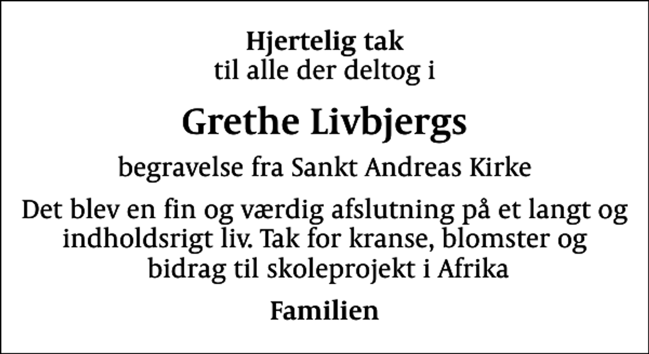 <p>Hjertelig tak<br />til alle der deltog i<br />Grethe Livbjergs<br />begravelse fra Sankt Andreas Kirke<br />Det blev en fin og værdig afslutning på et langt og indholdsrigt liv. Tak for kranse, blomster og bidrag til skoleprojekt i Afrika<br />Familien</p>