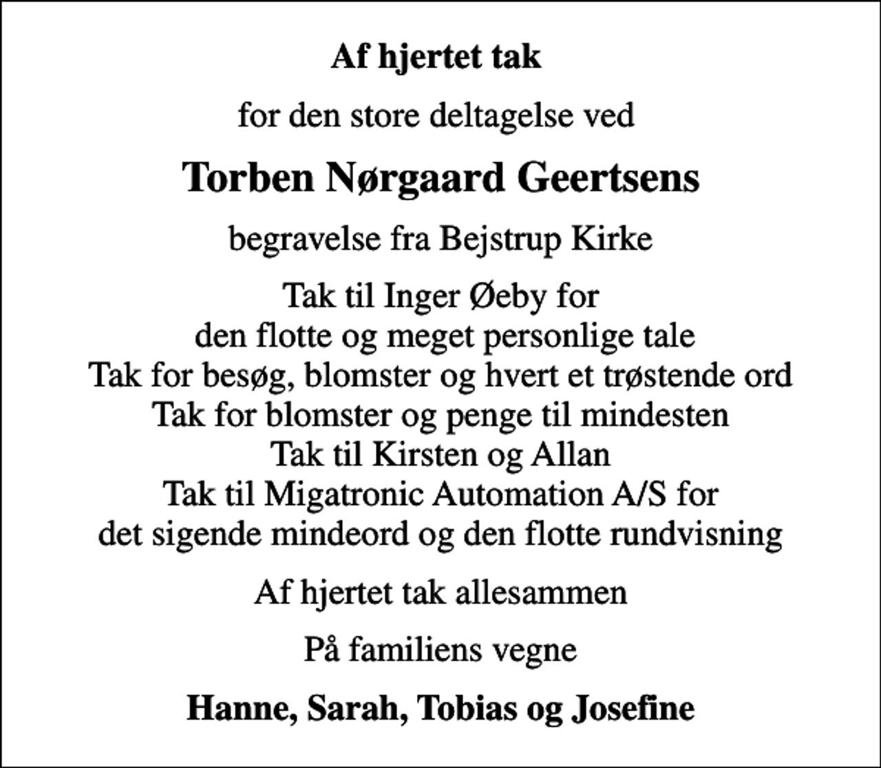 <p>Af hjertet tak<br />for den store deltagelse ved<br />Torben Nørgaard Geertsens<br />begravelse fra Bejstrup Kirke<br />Tak til Inger Øeby for den flotte og meget personlige tale Tak for besøg, blomster og hvert et trøstende ord Tak for blomster og penge til mindesten Tak til Kirsten og Allan Tak til Migatronic Automation A/S for det sigende mindeord og den flotte rundvisning<br />Af hjertet tak allesammen<br />På familiens vegne<br />Hanne, Sarah, Tobias og Josefine</p>