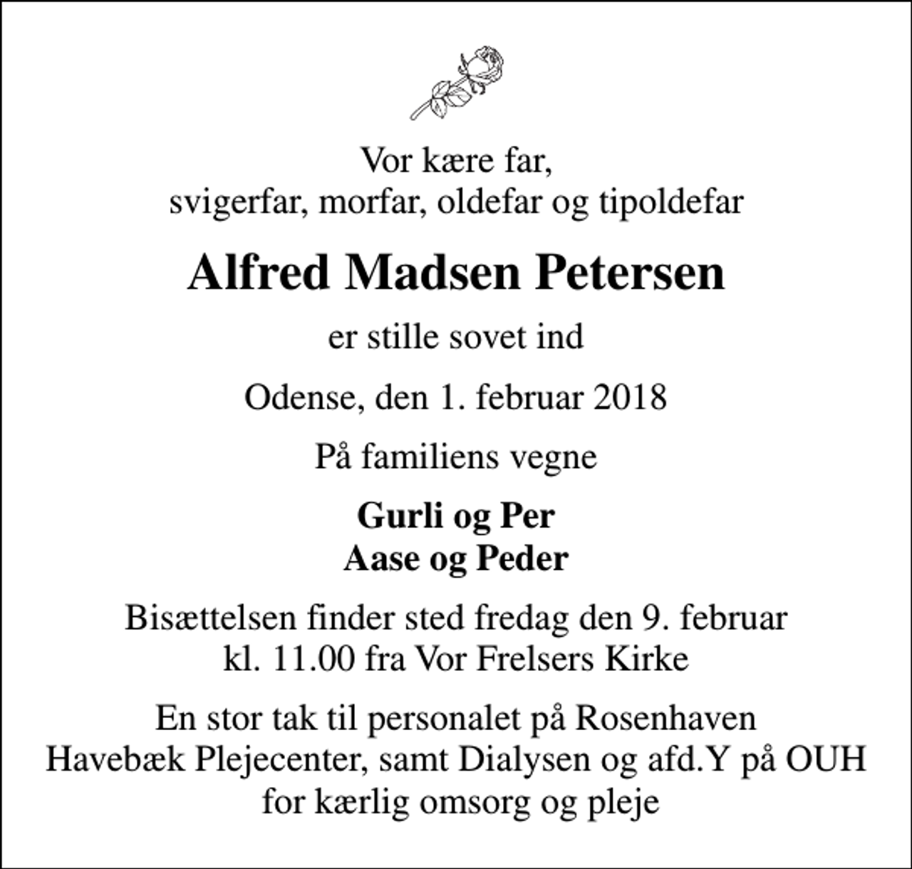 <p>Vor kære far, svigerfar, morfar, oldefar og tipoldefar<br />Alfred Madsen Petersen<br />er stille sovet ind<br />Odense, den 1. februar 2018<br />På familiens vegne<br />Gurli og Per Aase og Peder<br />Bisættelsen finder sted fredag den 9. februar kl. 11.00 fra Vor Frelsers Kirke<br />En stor tak til personalet på Rosenhaven Havebæk Plejecenter, samt Dialysen og afd.Y på OUH for kærlig omsorg og pleje</p>