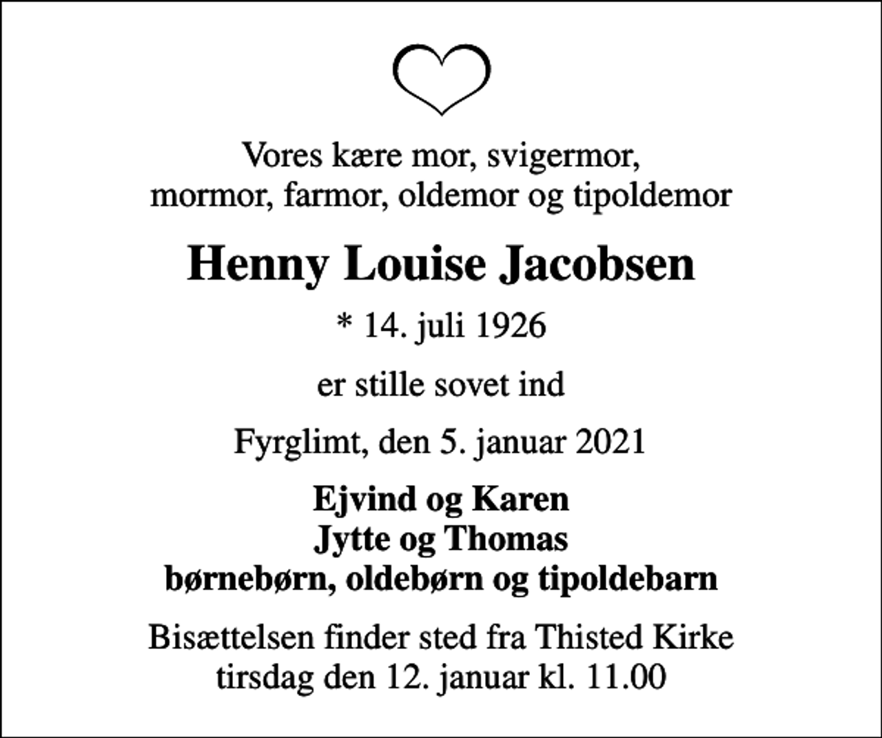<p>Vores kære mor, svigermor, mormor, farmor, oldemor og tipoldemor<br />Henny Louise Jacobsen<br />* 14. juli 1926<br />er stille sovet ind<br />Fyrglimt, den 5. januar 2021<br />Ejvind og Karen Jytte og Thomas børnebørn, oldebørn og tipoldebarn<br />Bisættelsen finder sted fra Thisted Kirke tirsdag den 12. januar kl. 11.00</p>