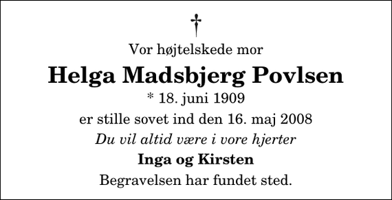 <p>Vor højtelskede mor<br />Helga Madsbjerg Povlsen<br />* 18. juni 1909<br />er stille sovet ind den 16. maj 2008<br />Du vil altid være i vore hjerter<br />Inga og Kirsten<br />Begravelsen har fundet sted.</p>