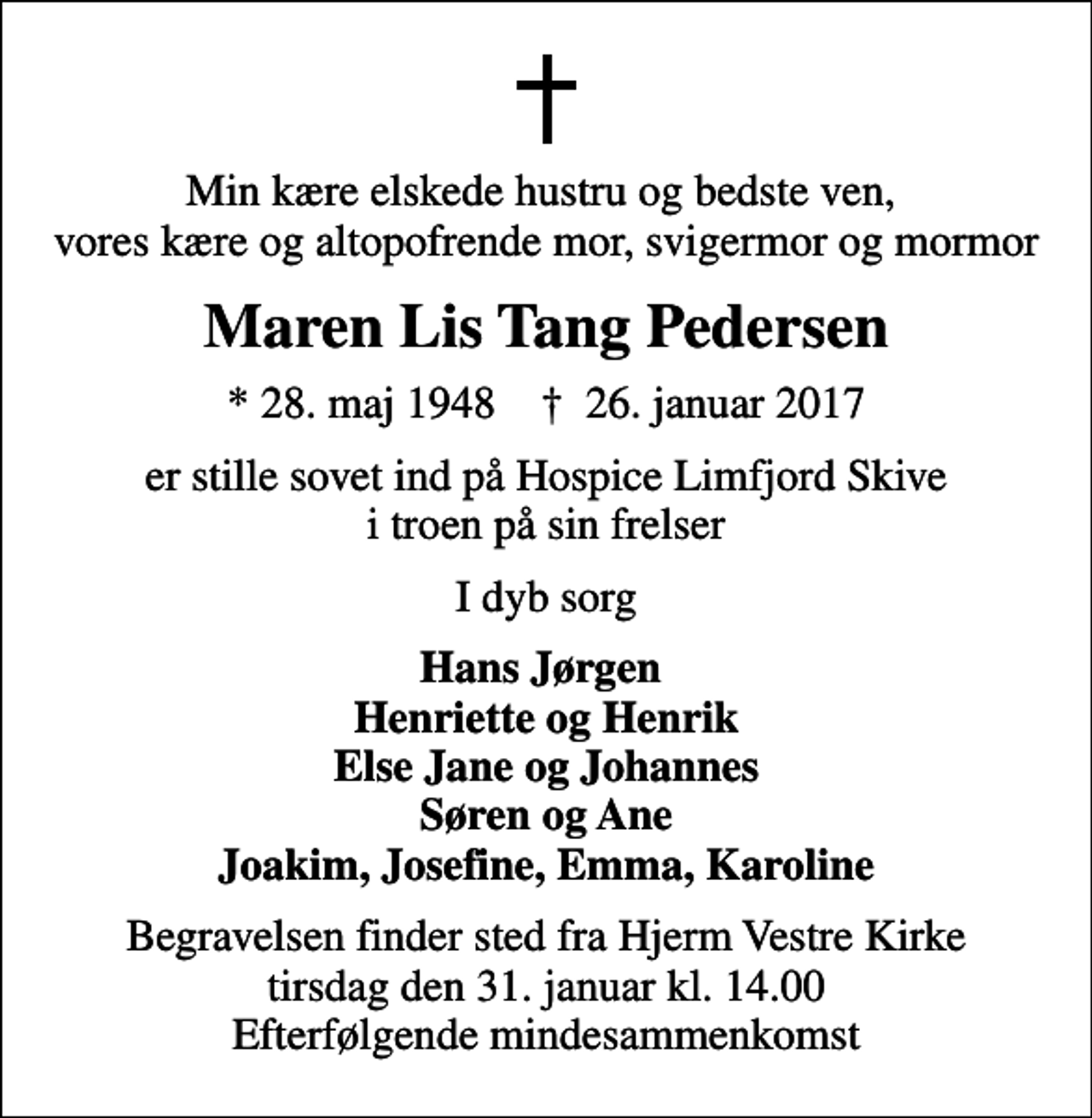 <p>Min kære elskede hustru og bedste ven, vores kære og altopofrende mor, svigermor og mormor<br />Maren Lis Tang Pedersen<br />* 28. maj 1948 ✝ 26. januar 2017<br />er stille sovet ind på Hospice Limfjord Skive i troen på sin frelser<br />I dyb sorg<br />Hans Jørgen Henriette og Henrik Else Jane og Johannes Søren og Ane Joakim, Josefine, Emma, Karoline<br />Begravelsen finder sted fra Hjerm Vestre Kirke tirsdag den 31. januar kl. 14.00 Efterfølgende mindesammenkomst</p>