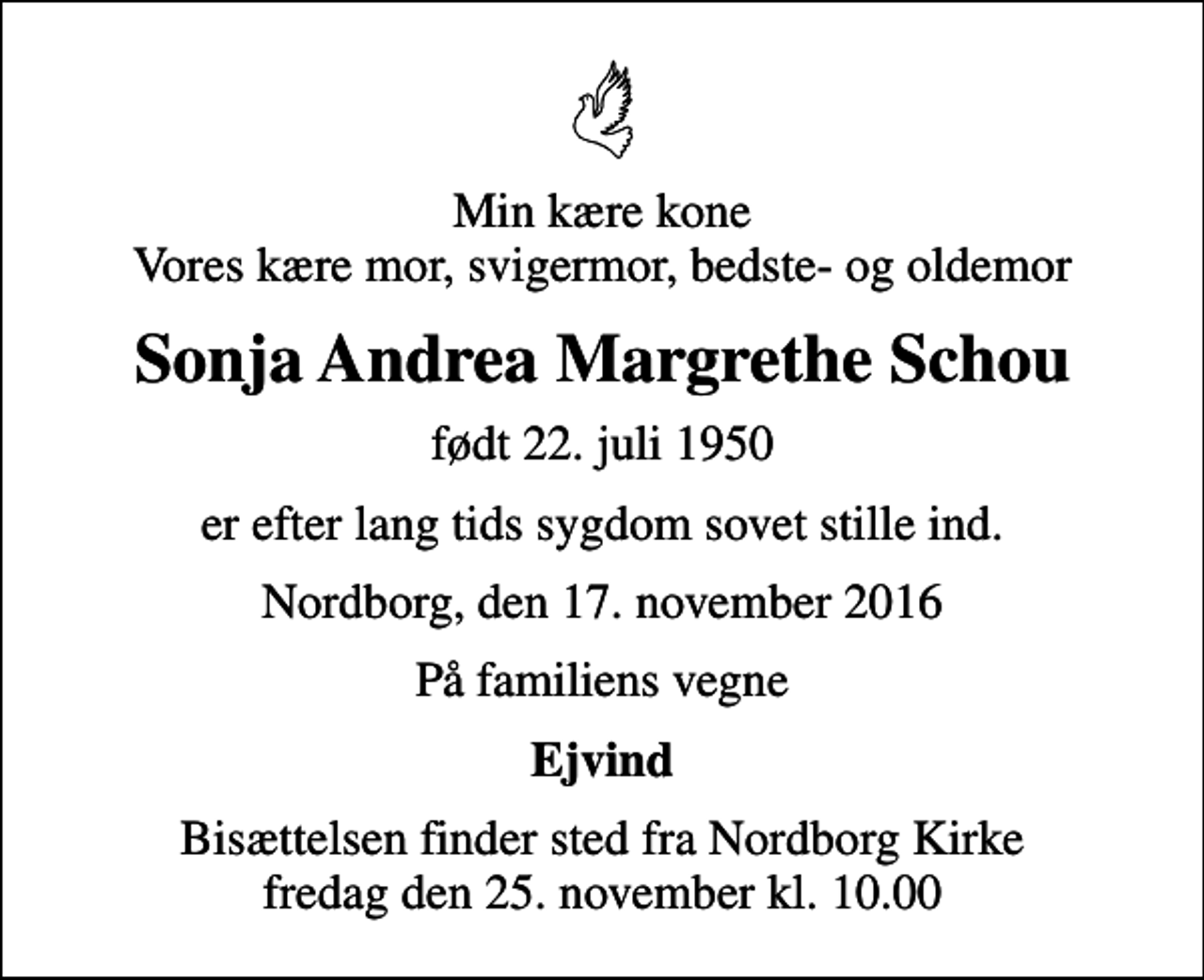 <p>Min kære kone Vores kære mor, svigermor, bedste- og oldemor<br />Sonja Andrea Margrethe Schou<br />født 22. juli 1950<br />er efter lang tids sygdom sovet stille ind.<br />Nordborg, den 17. november 2016<br />På familiens vegne<br />Ejvind<br />Bisættelsen finder sted fra Nordborg Kirke fredag den 25. november kl. 10.00</p>