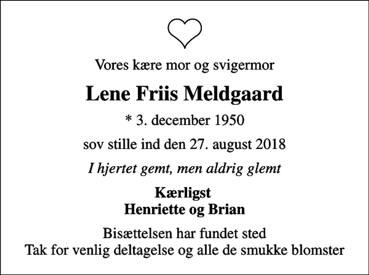 <p>Vores kære mor og svigermor<br />Lene Friis Meldgaard<br />* 3. december 1950<br />sov stille ind den 27. august 2018<br />I hjertet gemt, men aldrig glemt<br />Kærligst Henriette og Brian<br />Bisættelsen har fundet sted Tak for venlig deltagelse og alle de smukke blomster</p>
