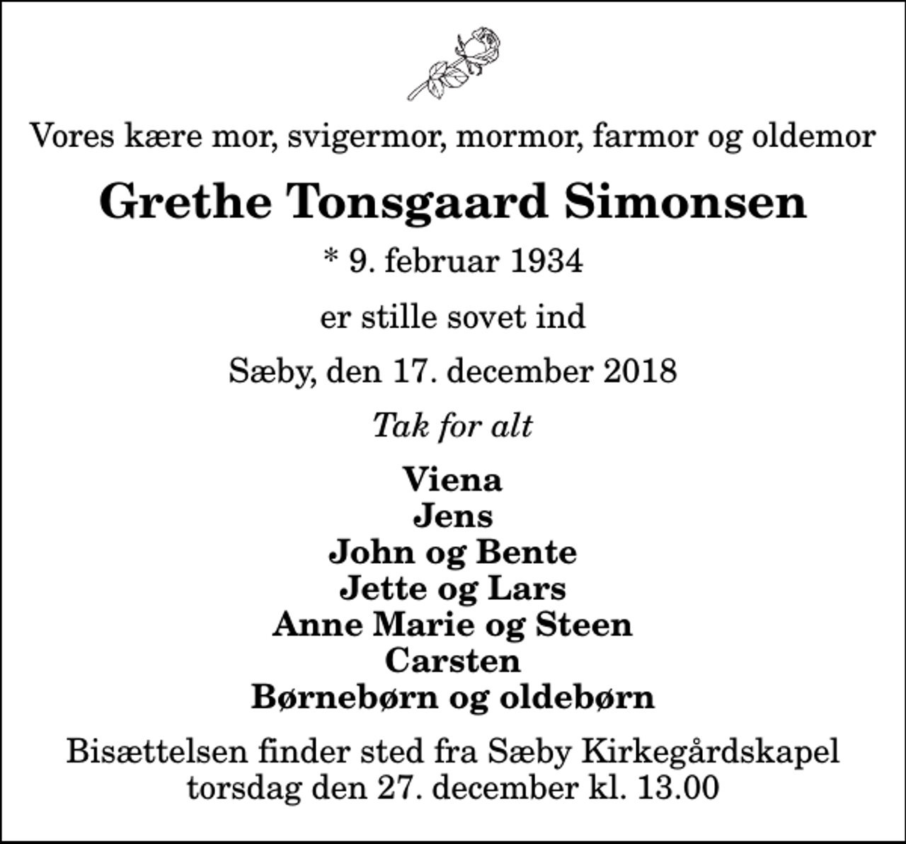 <p>Vores kære mor, svigermor, mormor, farmor og oldemor<br />Grethe Tonsgaard Simonsen<br />* 9. februar 1934<br />er stille sovet ind<br />Sæby, den 17. december 2018<br />Tak for alt<br />Viena Jens John og Bente Jette og Lars Anne Marie og Steen Carsten Børnebørn og oldebørn<br />Bisættelsen finder sted fra Sæby Kirkegårdskapel torsdag den 27. december kl. 13.00</p>