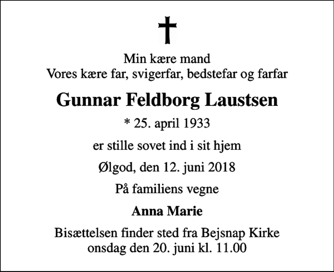 <p>Min kære mand Vores kære far, svigerfar, bedstefar og farfar<br />Gunnar Feldborg Laustsen<br />* 25. april 1933<br />er stille sovet ind i sit hjem<br />Ølgod, den 12. juni 2018<br />På familiens vegne<br />Anna Marie<br />Bisættelsen finder sted fra Bejsnap Kirke onsdag den 20. juni kl. 11.00</p>