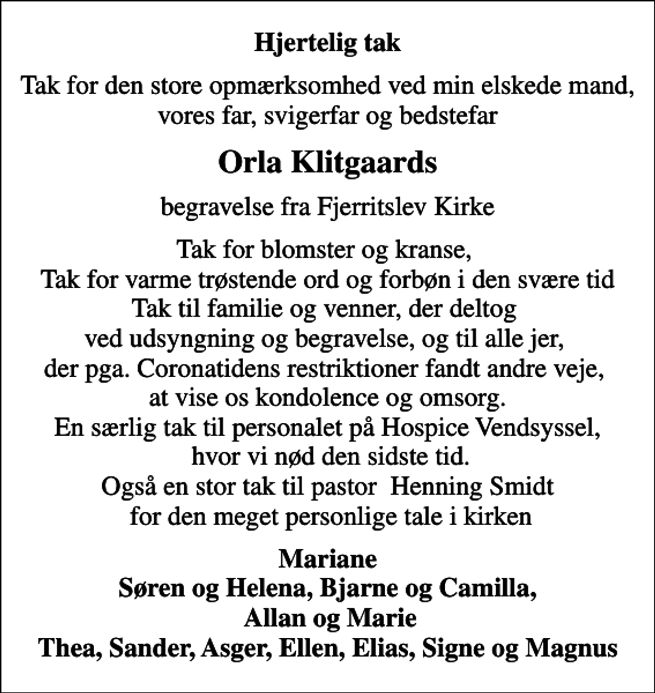 <p>Hjertelig tak<br />Tak for den store opmærksomhed ved min elskede mand, vores far, svigerfar og bedstefar<br />Orla Klitgaards<br />begravelse fra Fjerritslev Kirke<br />Tak for blomster og kranse, Tak for varme trøstende ord og forbøn i den svære tid Tak til familie og venner, der deltog ved udsyngning og begravelse, og til alle jer, der pga. Coronatidens restriktioner fandt andre veje, at vise os kondolence og omsorg. En særlig tak til personalet på Hospice Vendsyssel, hvor vi nød den sidste tid. Også en stor tak til pastor Henning Smidt for den meget personlige tale i kirken<br />Mariane Søren og Helena, Bjarne og Camilla, Allan og Marie Thea, Sander, Asger, Ellen, Elias, Signe og Magnus</p>