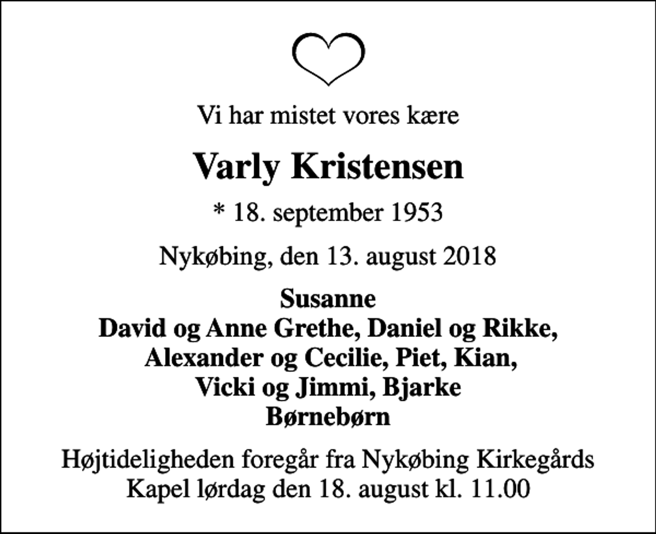 <p>Vi har mistet vores kære<br />Varly Kristensen<br />* 18. september 1953<br />Nykøbing, den 13. august 2018<br />Susanne David og Anne Grethe, Daniel og Rikke, Alexander og Cecilie, Piet, Kian, Vicki og Jimmi, Bjarke Børnebørn<br />Højtideligheden foregår fra Nykøbing Kirkegårds Kapel lørdag den 18. august kl. 11.00</p>