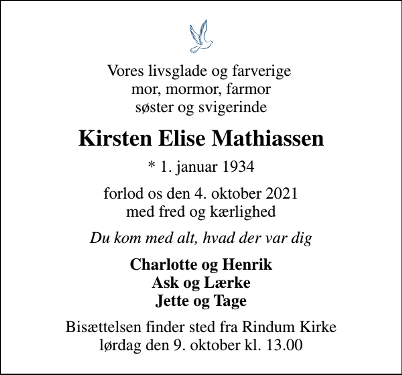 <p>Vores livsglade og farverige mor, mormor, farmor søster og svigerinde<br />Kirsten Elise Mathiassen<br />* 1. januar 1934<br />forlod os den 4. oktober 2021 med fred og kærlighed<br />Du kom med alt, hvad der var dig<br />Charlotte og Henrik Ask og Lærke Jette og Tage<br />Bisættelsen finder sted fra Rindum Kirke lørdag den 9. oktober kl. 13.00</p>