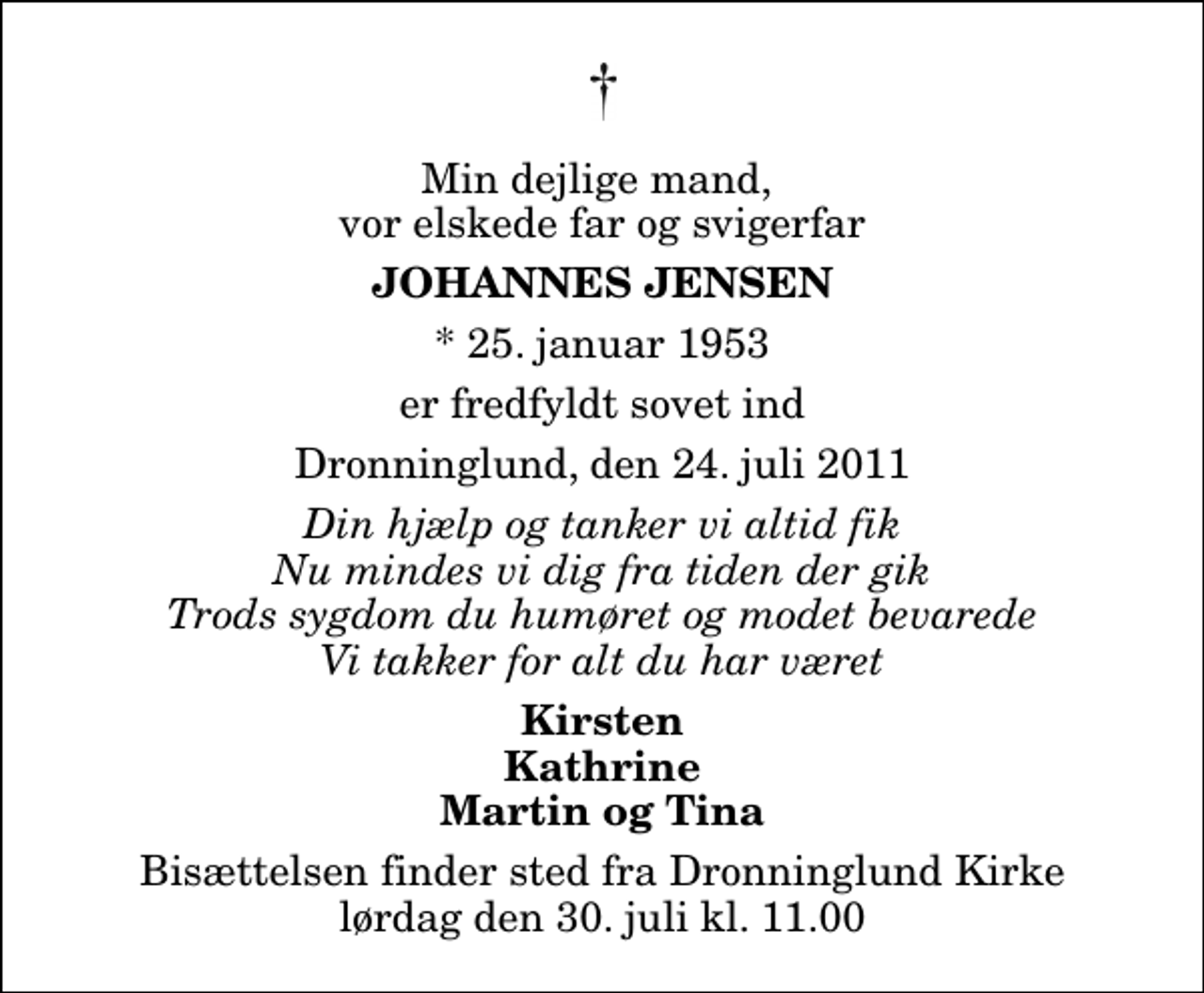 <p>Min dejlige mand, vor elskede far og svigerfar<br />Johannes Jensen<br />* 25. januar 1953<br />er fredfyldt sovet ind<br />Dronninglund, den 24. juli 2011<br />Din hjælp og tanker vi altid fik Nu mindes vi dig fra tiden der gik Trods sygdom du humøret og modet bevarede Vi takker for alt du har været<br />Kirsten Kathrine Martin og Tina<br />Bisættelsen finder sted fra Dronninglund Kirke lørdag den 30. juli kl. 11.00</p>