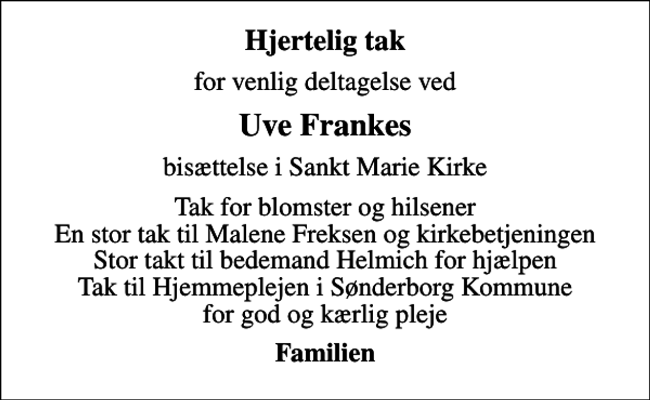 <p>Hjertelig tak<br />for venlig deltagelse ved<br />Uve Frankes<br />bisættelse i Sankt Marie Kirke<br />Tak for blomster og hilsener En stor tak til Malene Freksen og kirkebetjeningen Stor takt til bedemand Helmich for hjælpen Tak til Hjemmeplejen i Sønderborg Kommune for god og kærlig pleje<br />Familien</p>