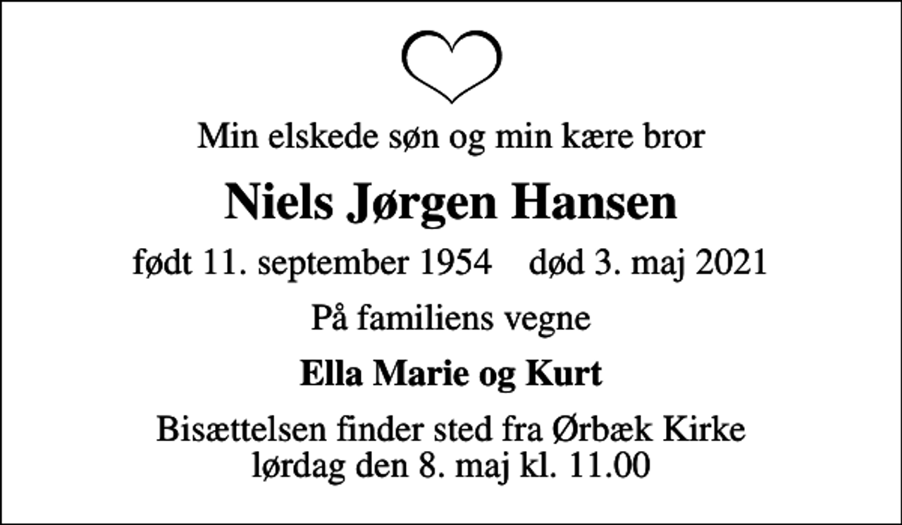 <p>Min elskede søn og min kære bror<br />Niels Jørgen Hansen<br />født 11. september 1954 død 3. maj 2021<br />På familiens vegne<br />Ella Marie og Kurt<br />Bisættelsen finder sted fra Ørbæk Kirke lørdag den 8. maj kl. 11.00</p>