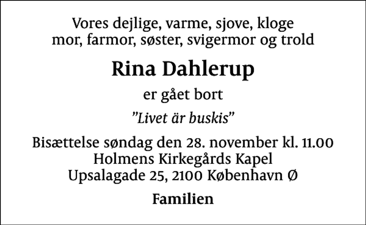 <p>Vores dejlige, varme, sjove, kloge mor, farmor, søster, svigermor og trold<br />Rina Dahlerup<br />er gået bort<br />Livet är buskis<br />Bisættelse søndag den 28. november kl. 11.00 Holmens Kirkegårds Kapel Upsalagade 25, 2100 København Ø<br />Familien</p>