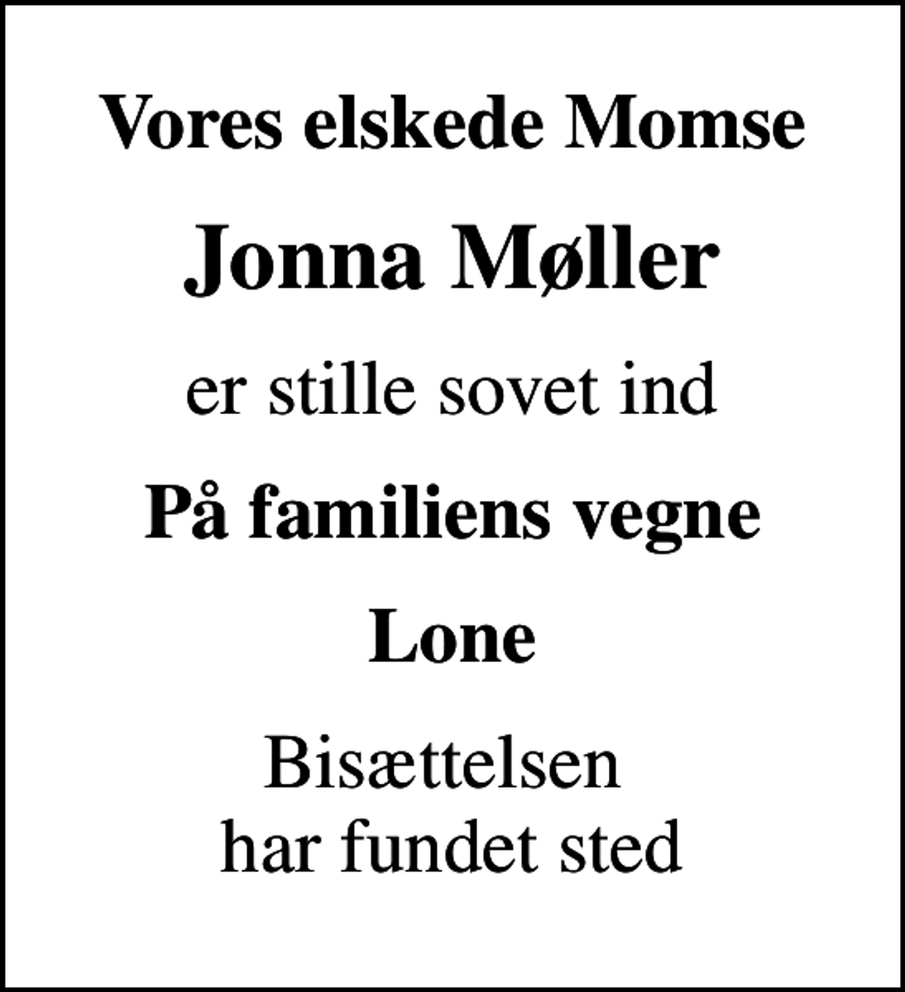 <p>Vores elskede Momse<br />Jonna Møller<br />er stille sovet ind<br />På familiens vegne<br />Lone<br />Bisættelsen har fundet sted</p>