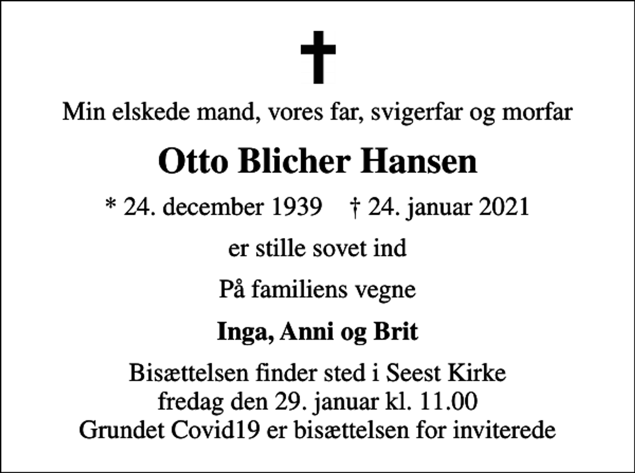 <p>Min elskede mand, vores far, svigerfar og morfar<br />Otto Blicher Hansen<br />* 24. december 1939 ✝ 24. januar 2021<br />er stille sovet ind<br />På familiens vegne<br />Inga, Anni og Brit<br />Bisættelsen finder sted i Seest Kirke fredag den 29. januar kl. 11.00 Grundet Covid19 er bisættelsen for inviterede</p>