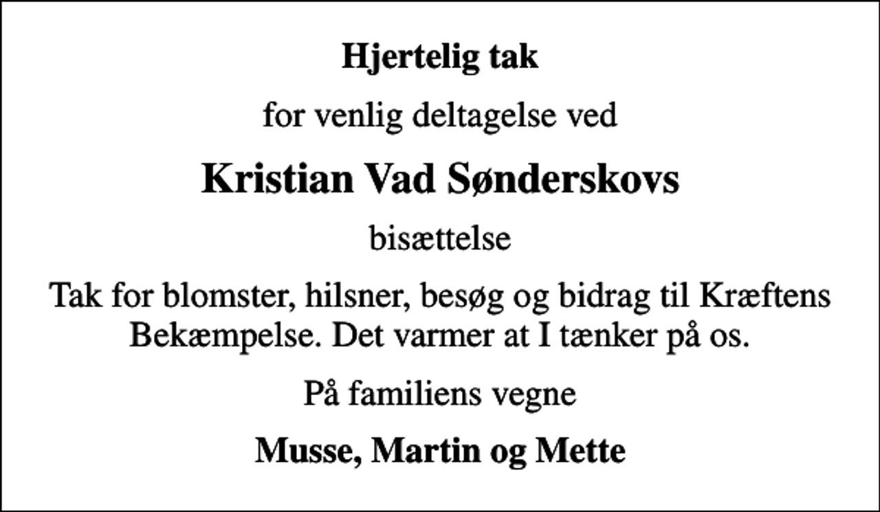 <p>Hjertelig tak<br />for venlig deltagelse ved<br />Kristian Vad Sønderskovs<br />bisættelse<br />Tak for blomster, hilsner, besøg og bidrag til Kræftens Bekæmpelse. Det varmer at I tænker på os.<br />På familiens vegne<br />Musse, Martin og Mette</p>