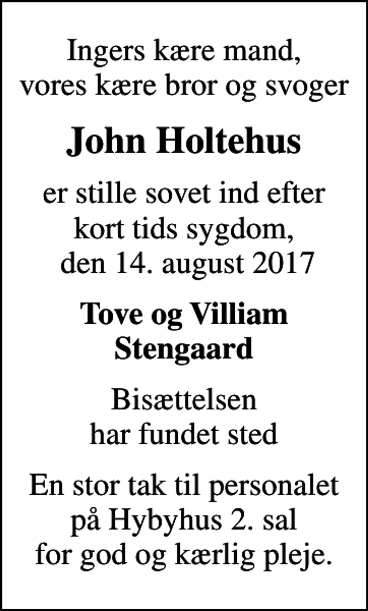 <p>Ingers kære mand, vores kære bror og svoger<br />John Holtehus<br />er stille sovet ind efter kort tids sygdom, den 14. august 2017<br />Tove og Villiam Stengaard<br />Bisættelsen har fundet sted<br />En stor tak til personalet på Hybyhus 2. sal for god og kærlig pleje.</p>