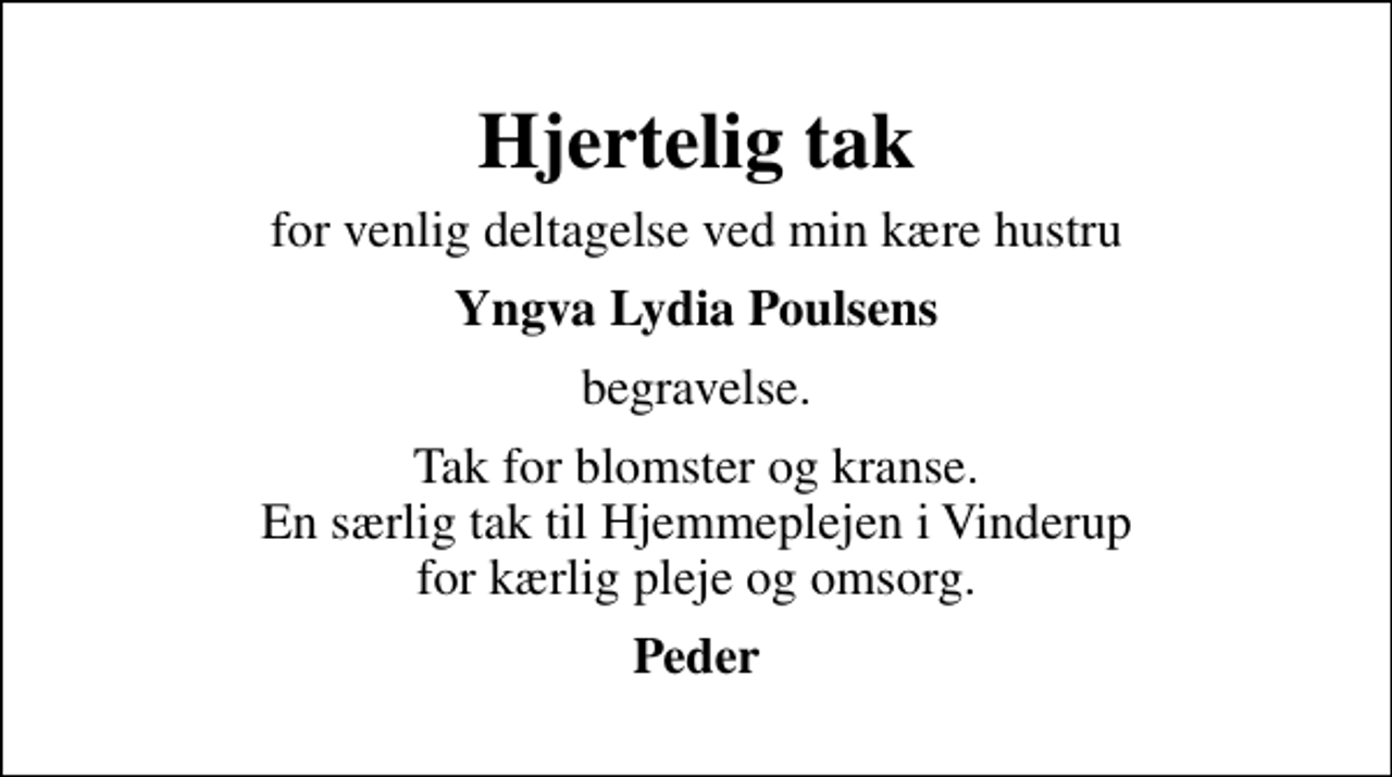 <p>Hjertelig tak<br />for venlig deltagelse ved min kære hustru<br />Yngva Lydia Poulsens<br />begravelse.<br />Tak for blomster og kranse. En særlig tak til Hjemmeplejen i Vinderup for kærlig pleje og omsorg.<br />Peder</p>