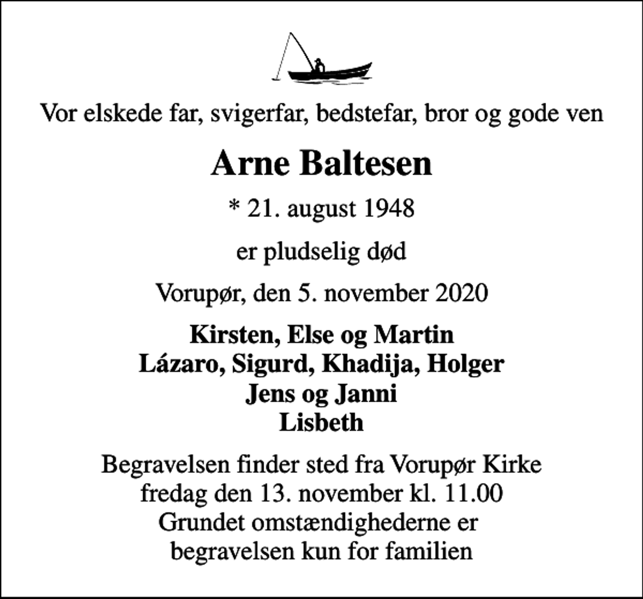 <p>Vor elskede far, svigerfar, bedstefar, bror og gode ven<br />Arne Baltesen<br />* 21. august 1948<br />er pludselig død<br />Vorupør, den 5. november 2020<br />Kirsten, Else og Martin Lázaro, Sigurd, Khadija, Holger Jens og Janni Lisbeth<br />Begravelsen finder sted fra Vorupør Kirke fredag den 13. november kl. 11.00 Grundet omstændighederne er begravelsen kun for familien</p>