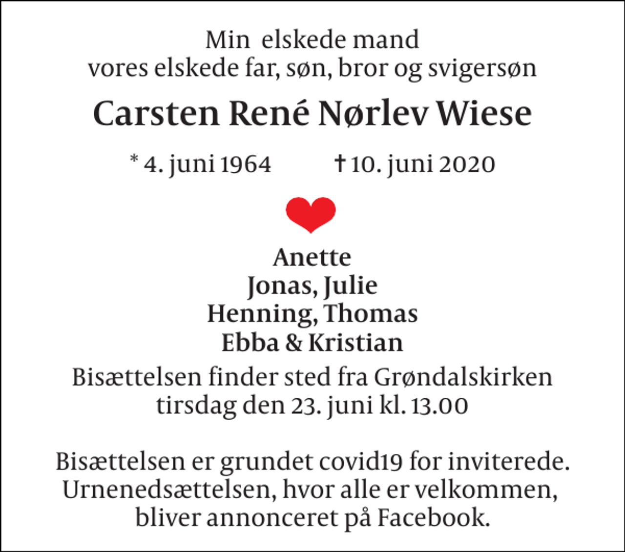<p>Min elskede mand vores elskede far, søn, bror og svigersøn<br />Carsten René Nørlev Wiese<br />*​ 4. juni 1964​ ✝​ 10. juni 2020<br />Anette Jonas, Julie Henning, Thomas Ebba &amp; Kristian<br />Bisættelsen​ finder sted fra Grøndalskirken​ tirsdag den 23. juni​ kl. 13.00 Bisættelsen er grundet covid19 for inviterede. Urnenedsættelsen, hvor alle er velkommen, bliver annonceret på Facebook.</p>