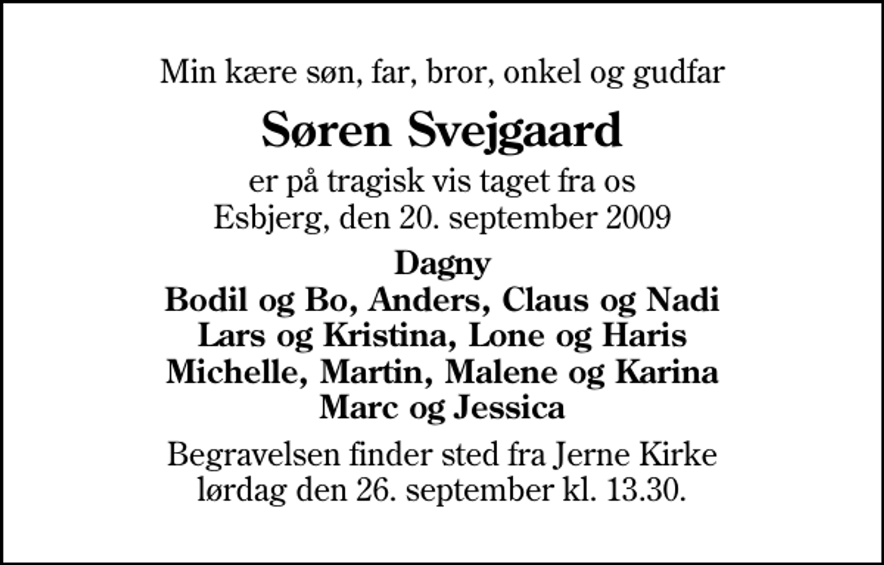 <p>Min kære søn, far, bror, onkel og gudfar<br />Søren Svejgaard<br />er på tragisk vis taget fra os Esbjerg, den 20. september 2009<br />Dagny Bodil og Bo, Anders, Claus og Nadi Lars og Kristina, Lone og Haris Michelle, Martin, Malene og Karina Marc og Jessica<br />Begravelsen finder sted fra Jerne Kirke lørdag den 26. september kl. 13.30</p>