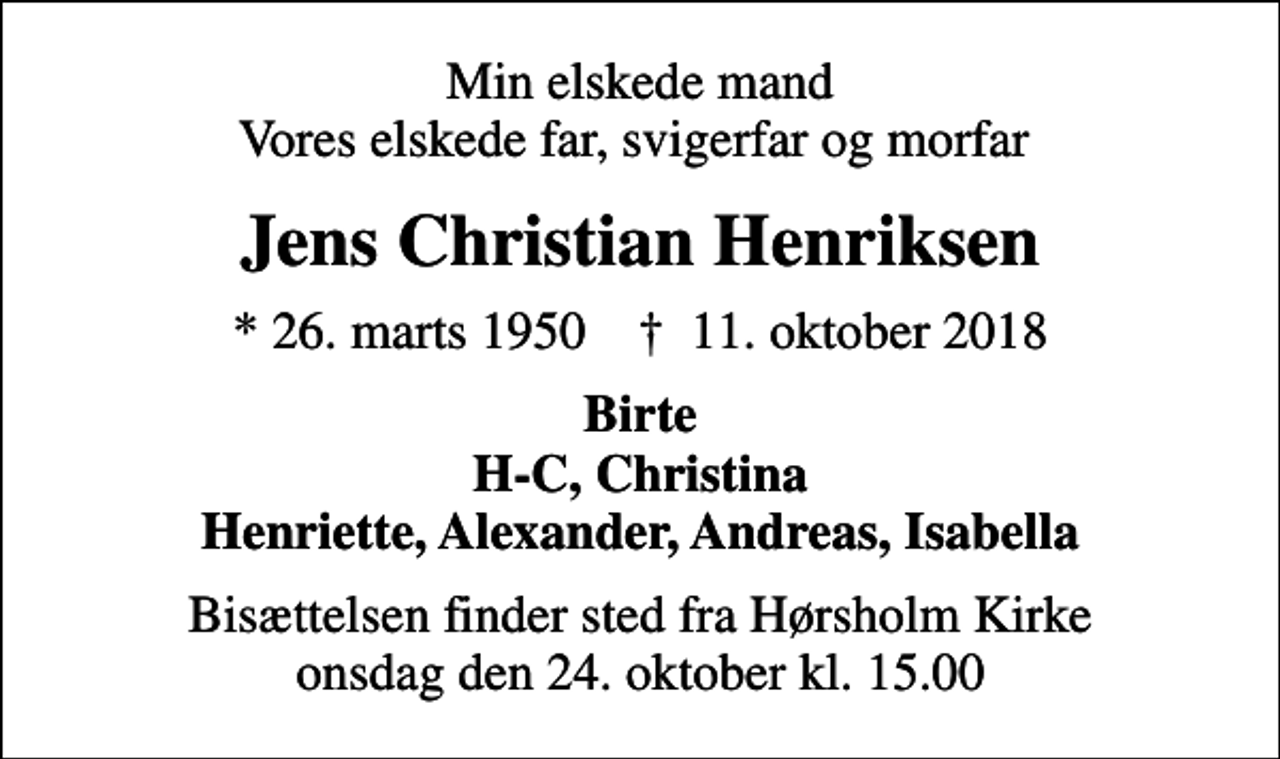 <p>Min elskede mand Vores elskede far, svigerfar og morfar<br />Jens Christian Henriksen<br />* 26. marts 1950 ✝ 11. oktober 2018<br />Birte H-C, Christina Henriette, Alexander, Andreas, Isabella<br />Bisættelsen finder sted fra Hørsholm Kirke onsdag den 24. oktober kl. 15.00</p>