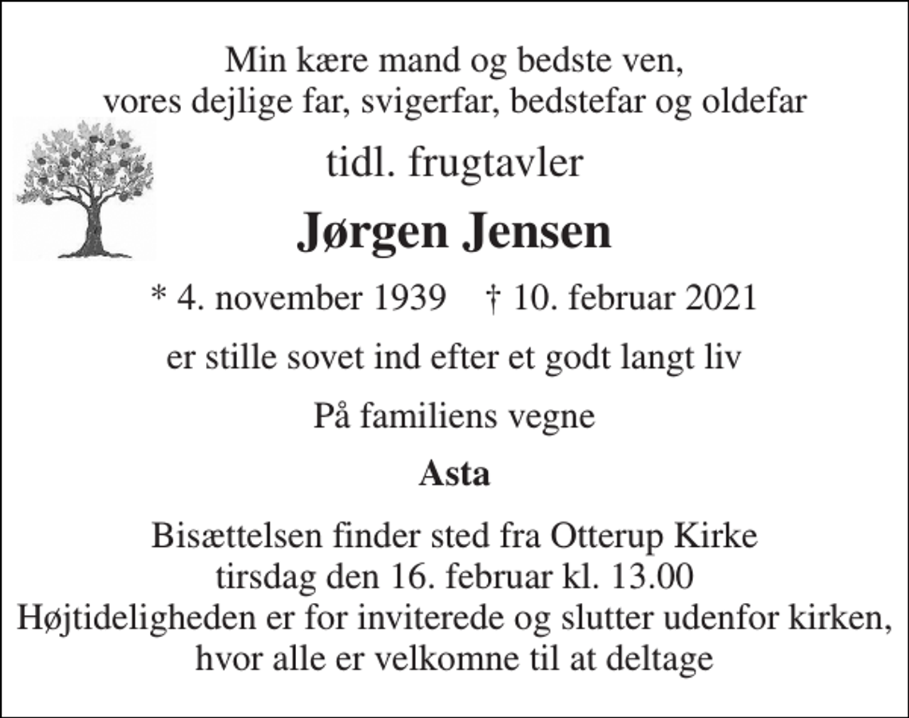 <p>Min kære mand og bedste ven, vores dejlige far, svigerfar, bedstefar og oldefar<br />tidl. frugtavler<br />Jørgen Jensen<br />*​ 4. november 1939​ †​ 10. februar 2021<br />er stille sovet ind efter et godt langt liv<br />På familiens vegne<br />Asta<br />Bisættelsen finder sted fra Otterup Kirke tirsdag den 16. februar kl. 13.00 Højtideligheden er for inviterede og slutter udenfor kirken, hvor alle er velkomne til at deltage</p>