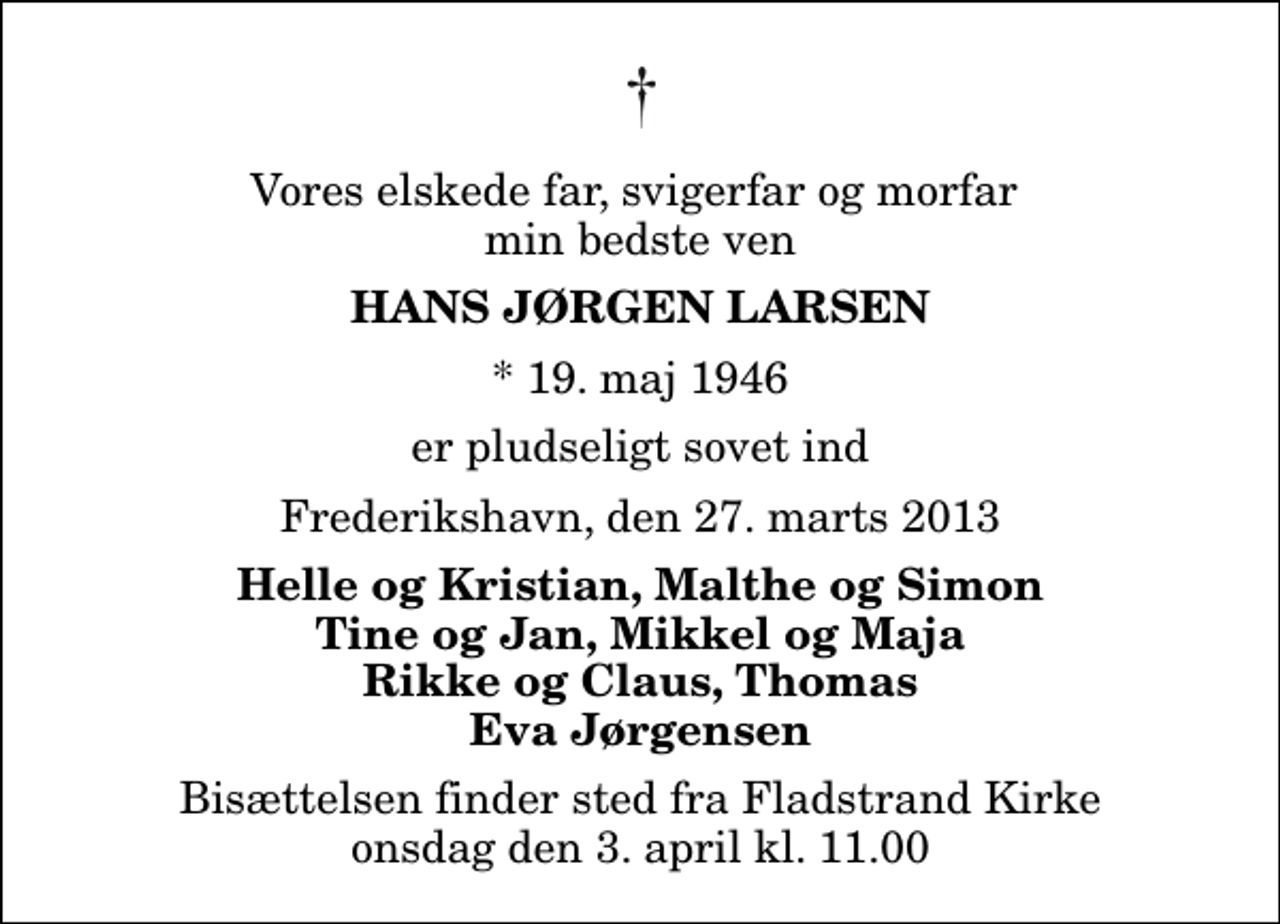 <p>Vores elskede far, svigerfar og morfar min bedste ven<br />Hans Jørgen Larsen<br />* 19. maj 1946<br />er pludseligt sovet ind<br />Frederikshavn, den 27. marts 2013<br />Helle og Kristian, Malthe og Simon Tine og Jan, Mikkel og Maja Rikke og Claus, Thomas Eva Jørgensen<br />Bisættelsen finder sted fra Fladstrand Kirke onsdag den 3. april kl. 11.00</p>