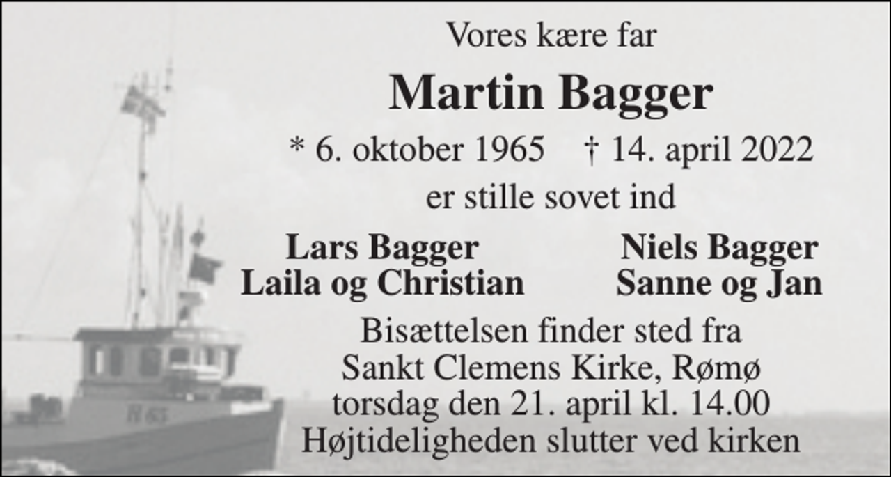 <p>Vores kære far<br />Martin Bagger<br />*​ 6. oktober 1965​ †​ 14. april 2022<br />er stille sovet ind<br />Lars Bagger<br />Niels Bagger<br />Laila og Christian<br />Sanne og Jan<br />Bisættelsen​ finder sted fra Sankt Clemens Kirke​, Rømø torsdag den 21. april​ kl. 14.00 Højtideligheden slutter ved kirken</p>