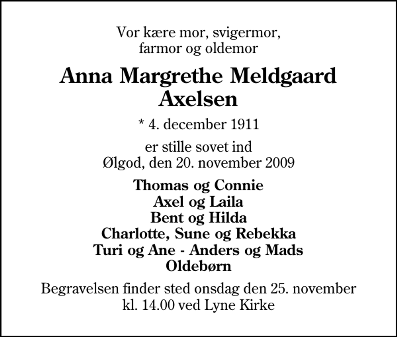<p>Vor kære mor, svigermor, farmor og oldemor<br />Anna Margrethe Meldgaard Axelsen<br />* 4. december 1911<br />er stille sovet ind Ølgod, den 20. november 2009<br />Thomas og Connie Axel og Laila Bent og Hilda Charlotte, Sune og Rebekka Turi og Ane - Anders og Mads Oldebørn<br />Begravelsen finder sted onsdag den 25. november kl. 14.00 ved Lyne Kirke</p>