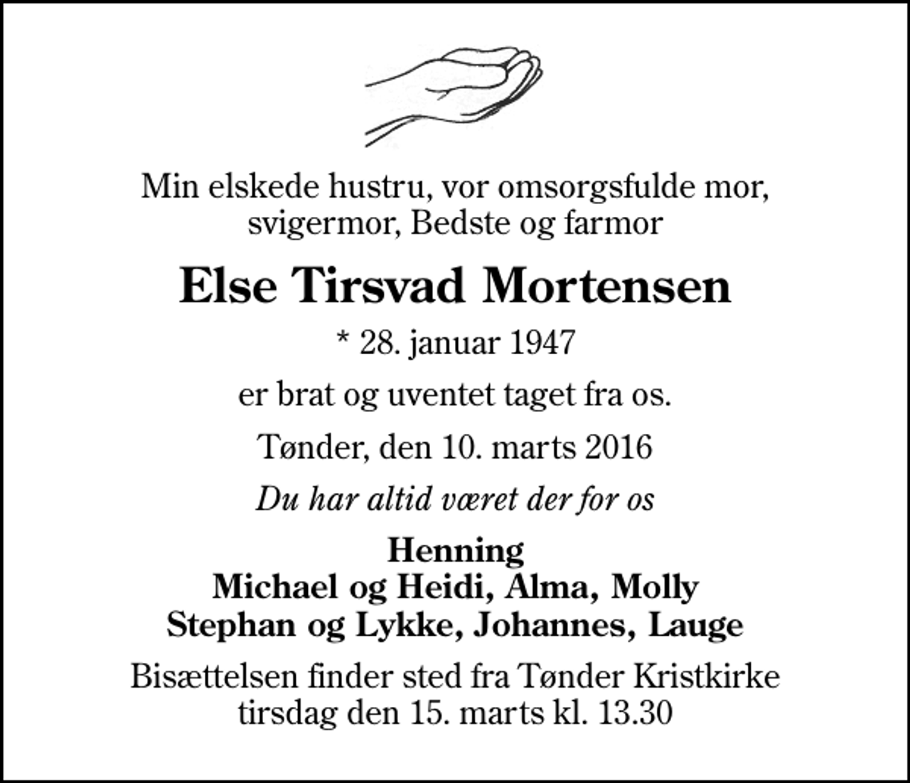 <p>Min elskede hustru, vor omsorgsfulde mor, svigermor, Bedste og farmor<br />Else Tirsvad Mortensen<br />* 28. januar 1947<br />er brat og uventet taget fra os.<br />Tønder, den 10. marts 2016<br />Du har altid været der for os<br />Henning Michael og Heidi, Alma, Molly Stephan og Lykke, Johannes, Lauge<br />Bisættelsen finder sted fra Tønder Kristkirke tirsdag den 15. marts kl. 13.30</p>