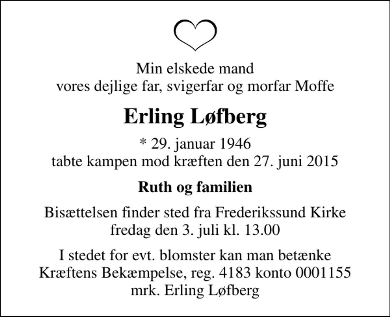 <p>Min elskede mand vores dejlige far, svigerfar og morfar Moffe<br />Erling Løfberg<br />* 29. januar 1946<br />tabte kampen mod kræften den 27. juni 2015<br />Ruth og familien<br />Bisættelsen finder sted fra Frederikssund Kirke fredag den 3. juli kl. 13.00<br />I stedet for evt. blomster kan man betænke<br />Kræftens Bekæmpelse reg.4183konto0001155mrk. Erling<br />Løfberg</p>