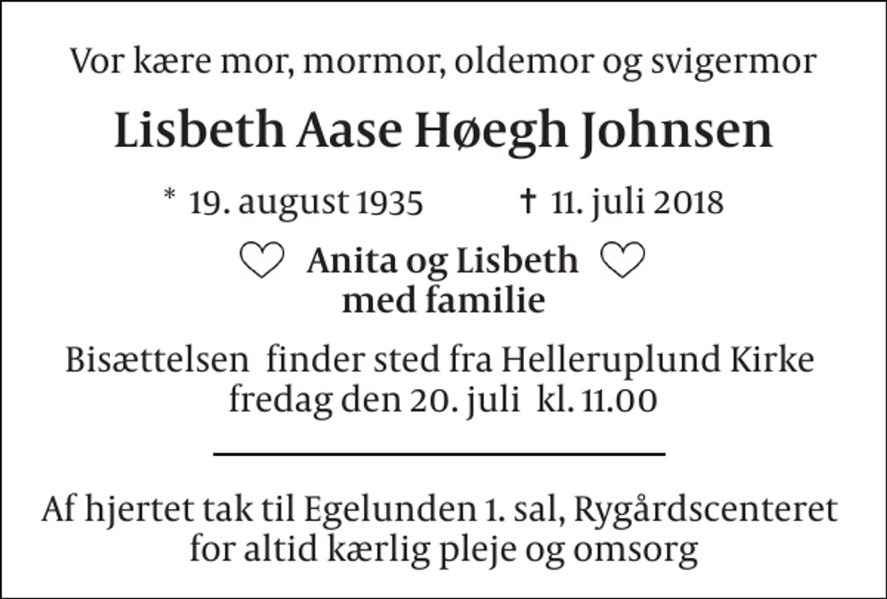 <p>Vor kære mor, mormor, oldemor og svigermor<br />Lisbeth Aase Høegh Johnsen<br />*​ 19. august 1935​ ✝​ 11. juli 2018<br />Anita og Lisbeth med familie<br />Bisættelsen​ finder sted fra Helleruplund Kirke​ fredag den 20. juli​ kl. 11.00<br />Af hjertet tak til Egelunden 1. sal, Rygårdscenteret for altid kærlig pleje og omsorg</p>