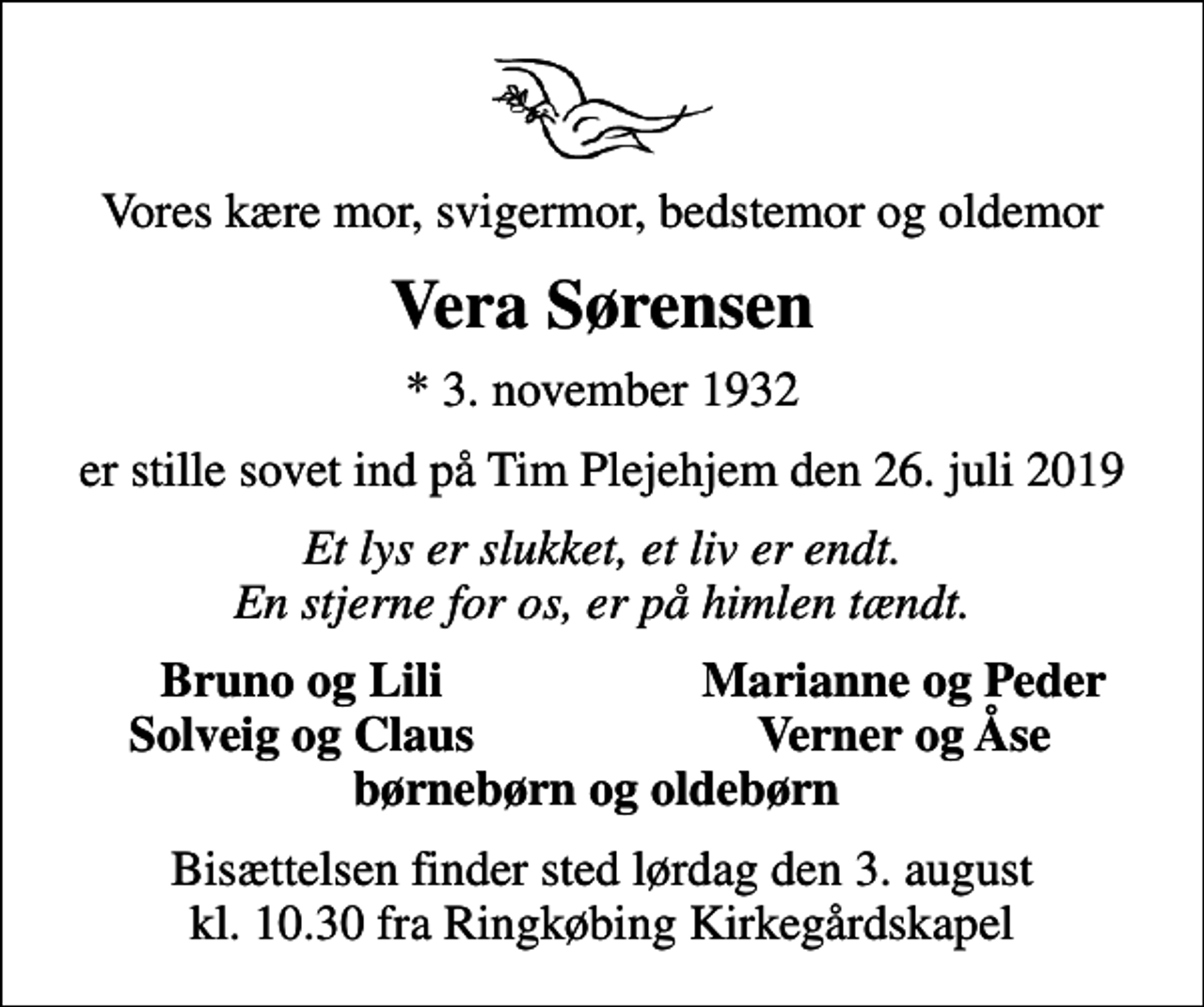 <p>Vores kære mor, svigermor, bedstemor og oldemor<br />Vera Sørensen<br />* 3. november 1932<br />er stille sovet ind på Tim Plejehjem den 26. juli 2019<br />Et lys er slukket, et liv er endt. En stjerne for os, er på himlen tændt.<br />Bruno og Lili<br />Marianne og Peder<br />Solveig og Claus<br />Verner og Åse<br />Bisættelsen finder sted lørdag den 3. august kl. 10.30 fra Ringkøbing Kirkegårdskapel</p>