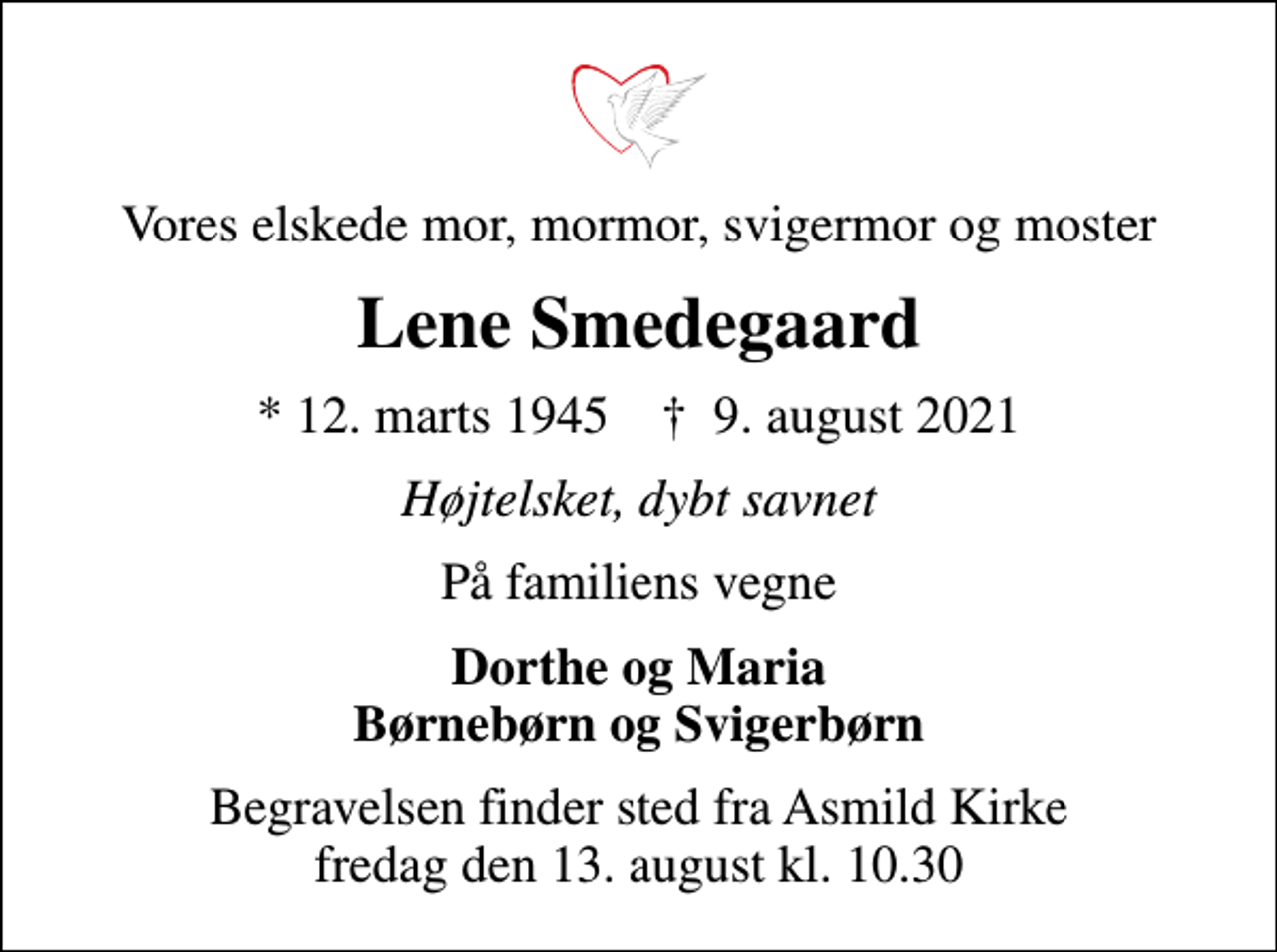 <p>Vores elskede mor, mormor, svigermor og moster<br />Lene Smedegaard<br />* 12. marts 1945 ✝ 9. august 2021<br />Højtelsket, dybt savnet<br />På familiens vegne<br />Dorthe og Maria Børnebørn og Svigerbørn<br />Begravelsen finder sted fra Asmild Kirke fredag den 13. august kl. 10.30</p>