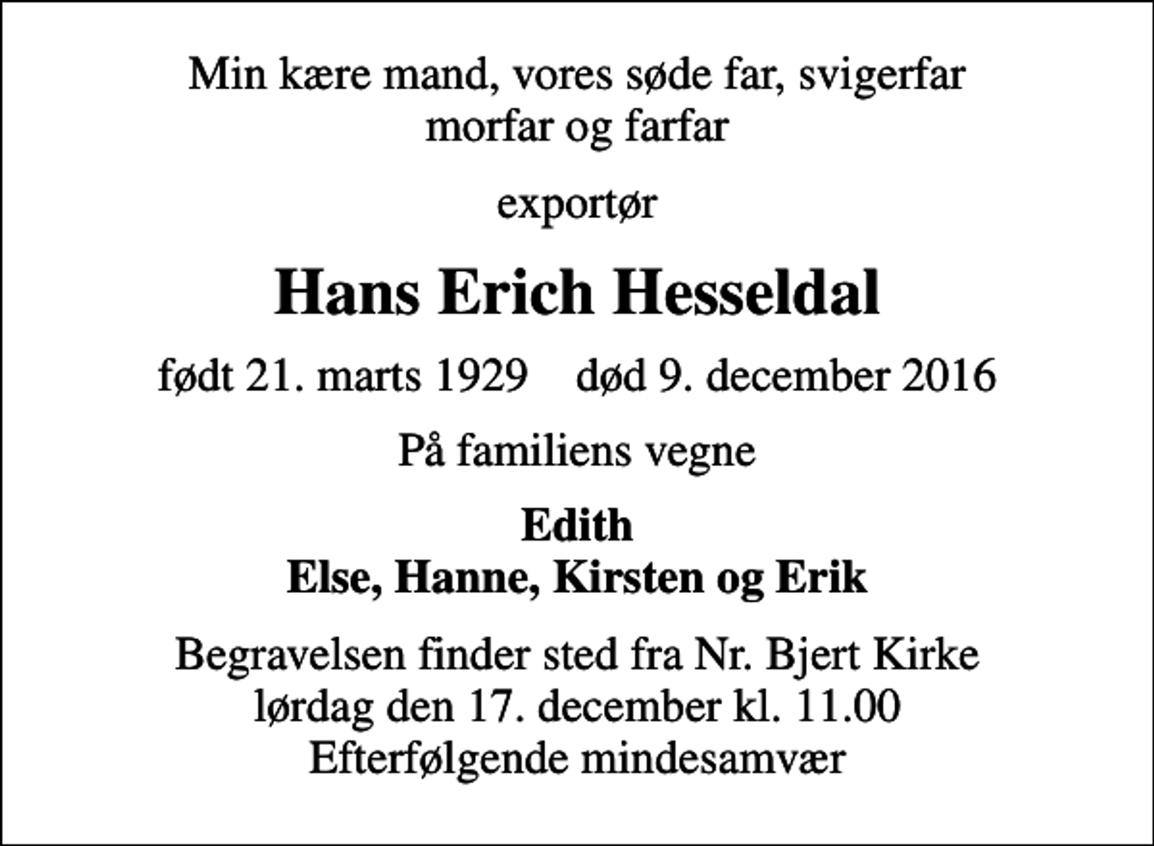 <p>Min kære mand, vores søde far, svigerfar morfar og farfar<br />exportør<br />Hans Erich Hesseldal<br />født 21. marts 1929 død 9. december 2016<br />På familiens vegne<br />Edith Else, Hanne, Kirsten og Erik<br />Begravelsen finder sted fra Nr. Bjert Kirke lørdag den 17. december kl. 11.00 Efterfølgende mindesamvær</p>