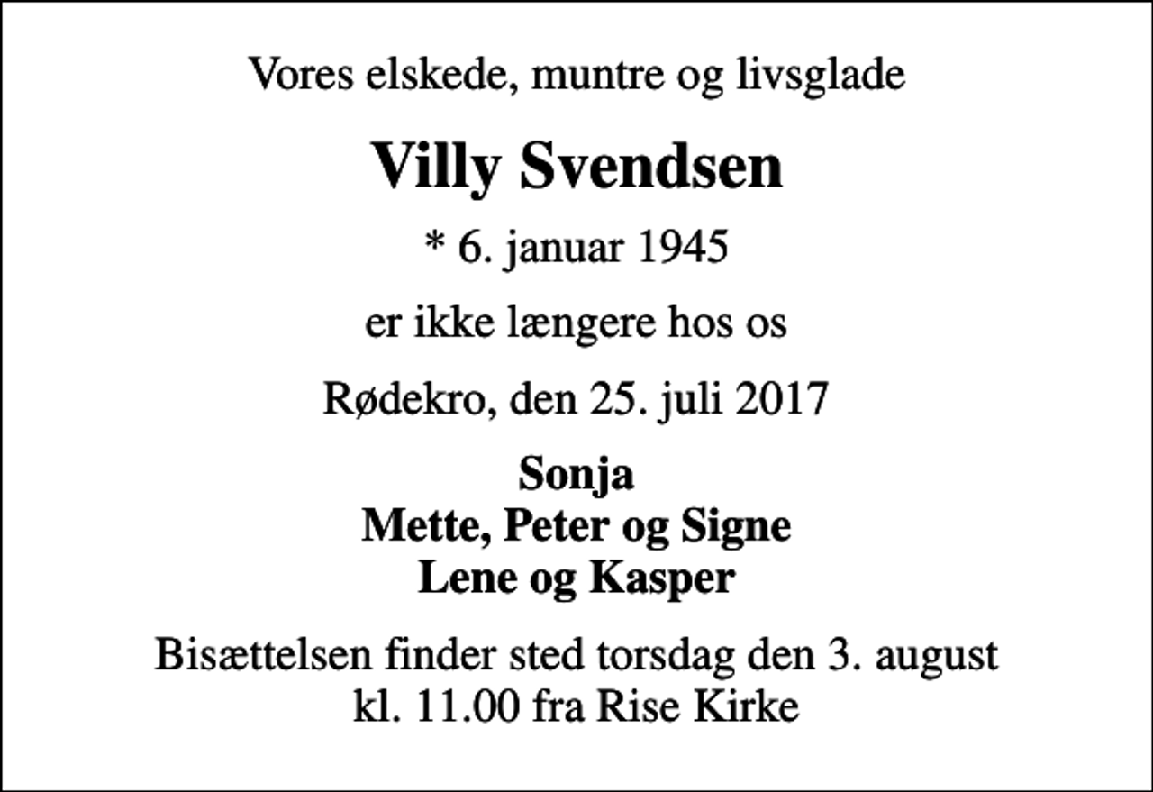 <p>Vores elskede, muntre og livsglade<br />Villy Svendsen<br />* 6. januar 1945<br />er ikke længere hos os<br />Rødekro, den 25. juli 2017<br />Sonja Mette, Peter og Signe Lene og Kasper<br />Bisættelsen finder sted torsdag den 3. august kl. 11.00 fra Rise Kirke</p>