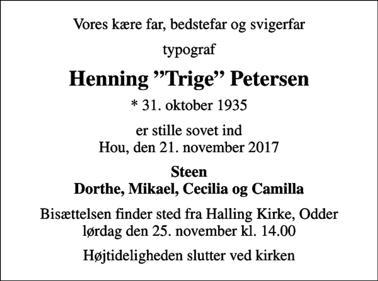 <p>Vores kære far, bedstefar og svigerfar<br />typograf<br />Henning Trige Petersen<br />* 31. oktober 1935<br />er stille sovet ind Hou, den 21. november 2017<br />Steen Dorthe, Mikael, Cecilia og Camilla<br />Bisættelsen finder sted fra Halling Kirke, Odder lørdag den 25. november kl. 14.00<br />Højtideligheden slutter ved kirken</p>