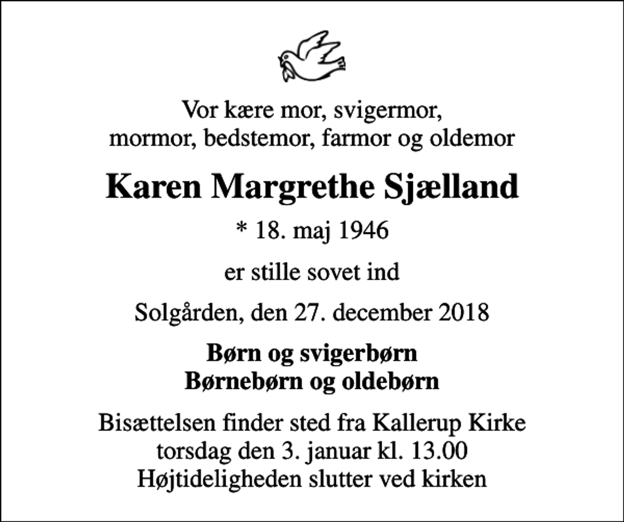 <p>Vor kære mor, svigermor, mormor, bedstemor, farmor og oldemor<br />Karen Margrethe Sjælland<br />* 18. maj 1946<br />er stille sovet ind<br />Solgården, den 27. december 2018<br />Børn og svigerbørn Børnebørn og oldebørn<br />Bisættelsen finder sted fra Kallerup Kirke torsdag den 3. januar kl. 13.00 Højtideligheden slutter ved kirken</p>