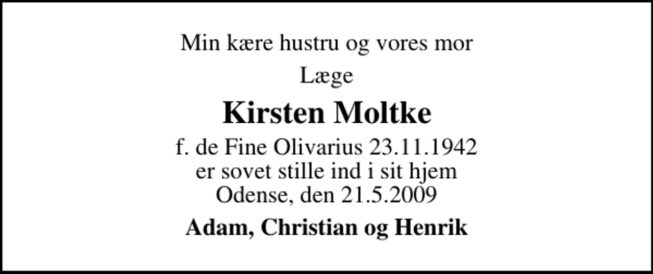 <p>Min kære hustru og vores mor<br />læge<br />Kirsten Moltke<br />f. de Fine Olivarius 23.11.1942 er sovet stille ind i sit hjem Odense, den 21.5.2009<br />Adam, Christian og Henrik</p>