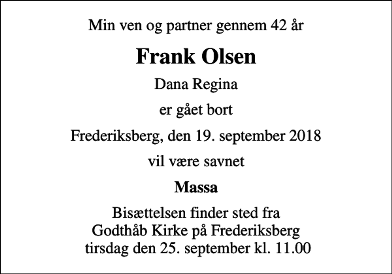 <p>Min ven og partner gennem 42 år<br />Frank Olsen<br />Dana Regina<br />er gået bort<br />Frederiksberg, den 19. september 2018<br />vil være savnet<br />Massa<br />Bisættelsen finder sted fra Godthåb Kirke på Frederiksberg tirsdag den 25. september kl. 11.00</p>