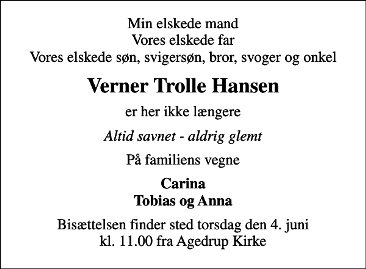 <p>Min elskede mand Vores elskede far Vores elskede søn, svigersøn, bror, svoger og onkel<br />Verner Trolle Hansen<br />er her ikke længere<br />Altid savnet - aldrig glemt<br />På familiens vegne<br />Carina Tobias og Anna<br />Bisættelsen finder sted torsdag den 4. juni kl. 11.00 fra Agedrup Kirke</p>